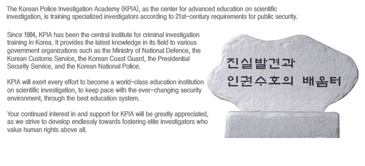 The Korean Police Investigation Academy (KPIA), as the center for advanced education on scientific investigation, is training specialized investigators according to 21st-century requirements for public security.
			Since 1984, KPIA has been the central institute for criminal investigation training in Korea. It provides the latest knowledge in its field to various government organizations such as the Ministry of National Defence, the Korea Customs Service, the Korean Coast Guard, the Presidential Security Service, and the Korean National Police.

KPIA will exert every effort to become a world-class education institution on scientific investigation, to keep pace with the ever-changing security environment, through the best education system.

Your continued interest in and support for KPIA will be greatly appreciated, as we strive to develop endlessly towards fostering elite investigators who value human rights above all.